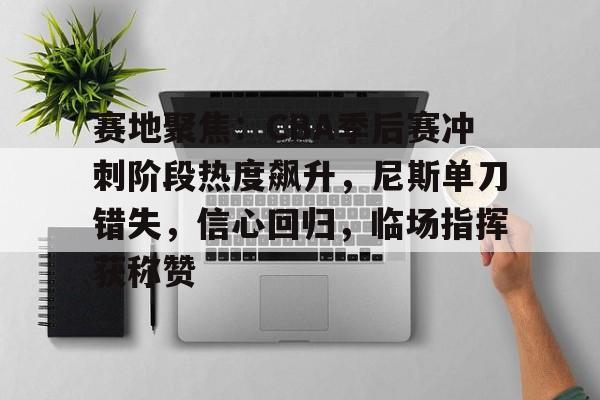 龙八国际官网入口-赛地聚焦：CBA季后赛冲刺阶段热度飙升，尼斯单刀错失，信心回归，临场指挥获称赞